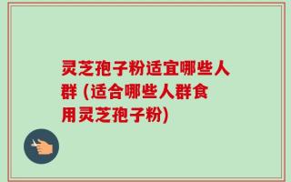 灵芝孢子粉适宜哪些人群 (适合哪些人群食用灵芝孢子粉)