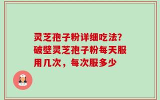 灵芝孢子粉详细吃法？破壁灵芝孢子粉每天服用几次，每次服多少