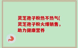 灵芝孢子粉热不热气(灵芝孢子粉火爆销售，助力健康营养