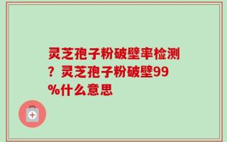 灵芝孢子粉破壁率检测？灵芝孢子粉破壁99%什么意思