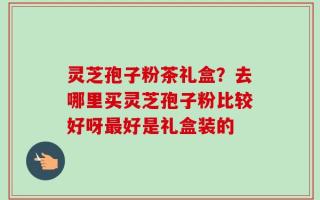 灵芝孢子粉茶礼盒？去哪里买灵芝孢子粉比较好呀最好是礼盒装的