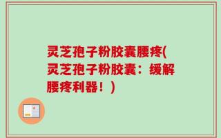 灵芝孢子粉胶囊腰疼(灵芝孢子粉胶囊：缓解腰疼利器！)