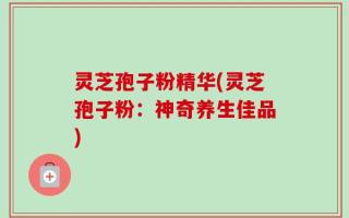 灵芝孢子粉精华(灵芝孢子粉：神奇养生佳品)