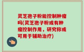 灵芝孢子粉能控制肿瘤吗(灵芝孢子粉或有肿瘤控制作用，研究称或可用于辅助治疗)