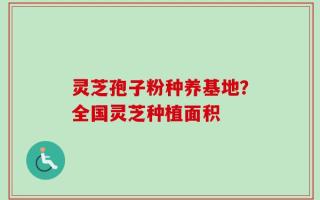灵芝孢子粉种养基地？全国灵芝种植面积