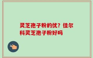 灵芝孢子粉的优？佳尔科灵芝孢子粉好吗