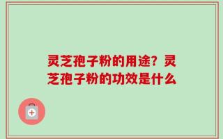 灵芝孢子粉的用途？灵芝孢子粉的功效是什么