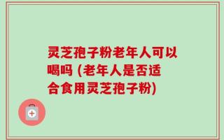 灵芝孢子粉老年人可以喝吗 (老年人是否适合食用灵芝孢子粉)