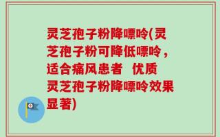 灵芝孢子粉降嘌呤(灵芝孢子粉可降低嘌呤，适合痛风患者  优质灵芝孢子粉降嘌呤效果显著)