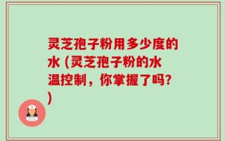 灵芝孢子粉用多少度的水 (灵芝孢子粉的水温控制，你掌握了吗？)
