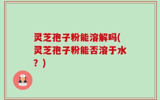 灵芝孢子粉能溶解吗(灵芝孢子粉能否溶于水？)