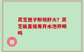灵芝孢子粉祛肝火？灵芝能直接用开水泡开喝吗