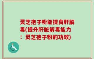 灵芝孢子粉能提高肝解毒(提升肝脏解毒能力：灵芝孢子粉的功效)
