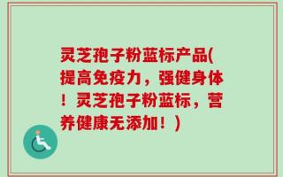 灵芝孢子粉蓝标产品(提高免疫力，强健身体！灵芝孢子粉蓝标，营养健康无添加！)