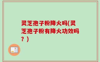 灵芝孢子粉降火吗(灵芝孢子粉有降火功效吗？)