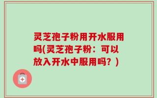 灵芝孢子粉用开水服用吗(灵芝孢子粉：可以放入开水中服用吗？)