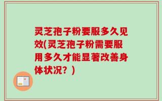 灵芝孢子粉要服多久见效(灵芝孢子粉需要服用多久才能显著改善身体状况？)