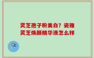 灵芝孢子粉美白？瓷雅灵芝焕颜精华液怎么样