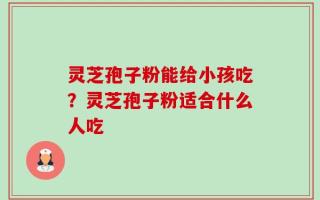 灵芝孢子粉能给小孩吃？灵芝孢子粉适合什么人吃