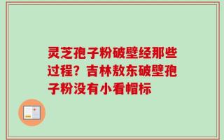 灵芝孢子粉破壁经那些过程？吉林敖东破壁孢子粉没有小看帽标