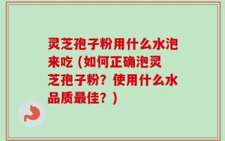 灵芝孢子粉用什么水泡来吃 (如何正确泡灵芝孢子粉？使用什么水品质最佳？)