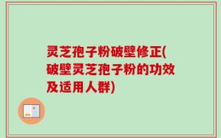灵芝孢子粉破壁修正(破壁灵芝孢子粉的功效及适用人群)