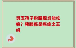 灵芝孢子粉胰腺炎能吃嘛？胰腺癌是癌症之王吗