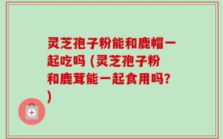 灵芝孢子粉能和鹿帽一起吃吗 (灵芝孢子粉和鹿茸能一起食用吗？)