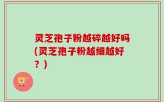 灵芝孢子粉越碎越好吗(灵芝孢子粉越细越好？)
