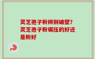 灵芝孢子粉辨别破壁？灵芝孢子粉碾压的好还是粉好