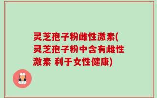 灵芝孢子粉雌性激素(灵芝孢子粉中含有雌性激素 利于女性健康)