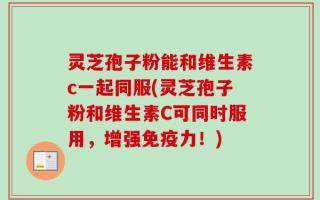 灵芝孢子粉能和维生素c一起同服(灵芝孢子粉和维生素C可同时服用，增强免疫力！)