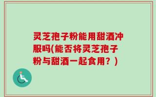 灵芝孢子粉能用甜酒冲服吗(能否将灵芝孢子粉与甜酒一起食用？)