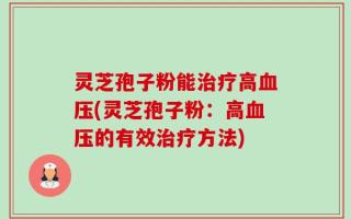 灵芝孢子粉能治疗高血压(灵芝孢子粉：高血压的有效治疗方法)