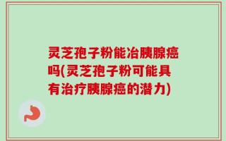 灵芝孢子粉能冶胰腺癌吗(灵芝孢子粉可能具有治疗胰腺癌的潜力)