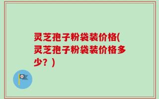 灵芝孢子粉袋装价格(灵芝孢子粉袋装价格多少？)