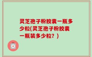 灵芝孢子粉胶囊一瓶多少粒(灵芝孢子粉胶囊一瓶装多少粒？)