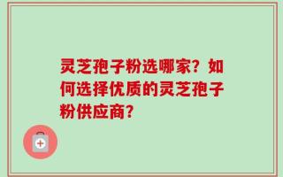 灵芝孢子粉选哪家？如何选择优质的灵芝孢子粉供应商？