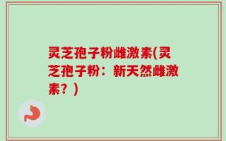 灵芝孢子粉雌激素(灵芝孢子粉：新天然雌激素？)