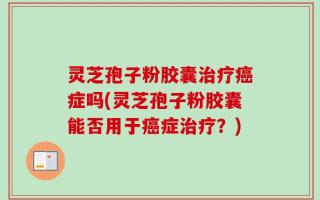 灵芝孢子粉胶囊治疗癌症吗(灵芝孢子粉胶囊能否用于癌症治疗？)