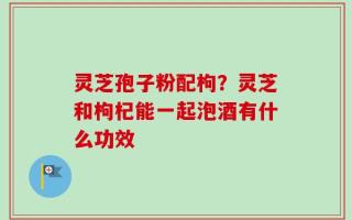 灵芝孢子粉配枸？灵芝和枸杞能一起泡酒有什么功效