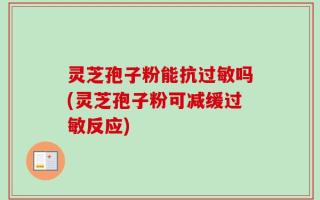 灵芝孢子粉能抗过敏吗(灵芝孢子粉可减缓过敏反应)