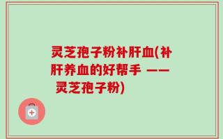 灵芝孢子粉补肝血(补肝养血的好帮手 —— 灵芝孢子粉)