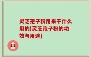 灵芝孢子粉用来干什么用的(灵芝孢子粉的功效与用途)