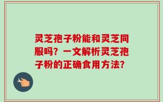 灵芝孢子粉能和灵芝同服吗？一文解析灵芝孢子粉的正确食用方法？