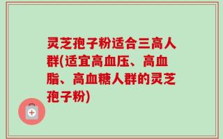 灵芝孢子粉适合三高人群(适宜高血压、高血脂、高血糖人群的灵芝孢子粉)
