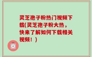 灵芝孢子粉热门视频下载(灵芝孢子粉大热，快来了解如何下载相关视频！)