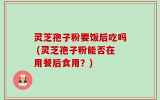 灵芝孢子粉要饭后吃吗 (灵芝孢子粉能否在用餐后食用？)