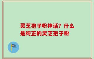灵芝孢子粉神话？什么是纯正的灵芝孢子粉