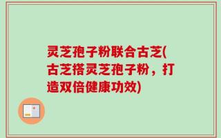 灵芝孢子粉联合古芝(古芝搭灵芝孢子粉，打造双倍健康功效)